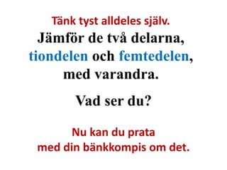 Tänk tyst alldeles själv. 
Jämför de två delarna, 
tiondelen och femtedelen, 
med varandra. 
Vad ser du? 
Nu kan du prata 
med din bänkkompis om det. 
 