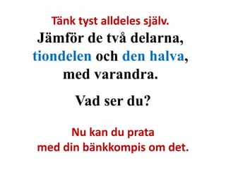 Tänk tyst alldeles själv. 
Jämför de två delarna, 
tiondelen och den halva, 
med varandra. 
Vad ser du? 
Nu kan du prata 
med din bänkkompis om det. 
 