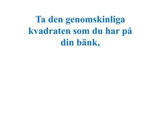 Ta den genomskinliga 
kvadraten som du har på 
din bänk, 
 