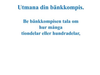 Utmana din bänkkompis. 
Be bänkkompisen tala om 
hur många 
tiondelar eller hundradelar, 
 