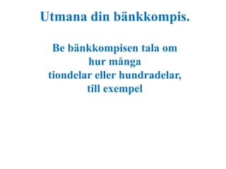 Utmana din bänkkompis. 
Be bänkkompisen tala om 
hur många 
tiondelar eller hundradelar, 
till exempel 
 
