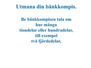 Utmana din bänkkompis. 
Be bänkkompisen tala om 
hur många 
tiondelar eller hundradelar, 
till exempel 
två fjärdedelar, 
 