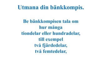 Utmana din bänkkompis. 
Be bänkkompisen tala om 
hur många 
tiondelar eller hundradelar, 
till exempel 
två fjärdedelar, 
två femtedelar, 
 
