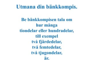 Utmana din bänkkompis. 
Be bänkkompisen tala om 
hur många 
tiondelar eller hundradelar, 
till exempel 
två fjärdedelar, 
två femtedelar, 
två tjugondelar, 
är. 
 