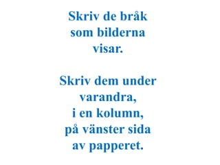 Skriv de bråk 
som bilderna 
visar. 
Skriv dem under 
varandra, 
i en kolumn, 
på vänster sida 
av papperet. 
 