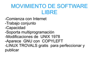 MOVIMIENTO DE SOFTWARE
LIBRE
-Comienza con Internet
-Trabajo conjunto
-Capacidad
-Soporta multiprogramación
-Modificaciones de UNIX 1978
-Aparece GNU con COPYLEFT
-LINUX TROVALS gratis para perfeccionar y
publicar
 