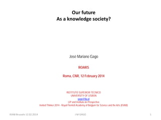 Our future
As a knowledge society?

José Mariano Gago
ROARS
Roma, CNR, 12 February 2014

INSTITUTO SUPERIOR TÉCNICO
UNIVERSITY OF LISBON
gago@lip.pt
LIP and Instituto de Prospectiva
Invited Thinker 2014 - Royal Flemish Academy of Belgium for Science and the Arts (KVAB)
KVAB Brussels 12.02.2014

J M GAGO

1

 