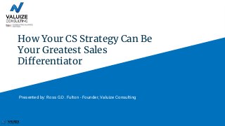 How Your CS Strategy Can Be
Your Greatest Sales
Differentiator
Presented by: Ross G.D. Fulton - Founder, Valuize Consulting
 