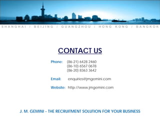 SHANGHAI   /   BEIJING   /    GUANGZHOU       /    HONG   KONG   /   BANGKOK




                             CONTACT US
                     Phone:    (86-21) 6428 2460
                               (86-10) 6567 0678
                               (86-20) 8363 3642

                     Email:     enquiries@jmgemini.com

                     Website: http://www.jmgemini.com




      J. M. GEMINI - THE RECRUITMENT SOLUTION FOR YOUR BUSINESS
 