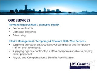 OUR SERVICES
Permanent Recruitment / Executive Search
• Executive Search.
• Database Searches.
• Advertising.

Interim Management / Temporary & Contract Staff / Visa Services
• Supplying professional Executive level candidates and Temporary
    staff on short term basis.
• Supplying agency contracted staff to companies unable to employ
    direct personnel.
• Payroll, and Compensation & Benefits Administration.
 