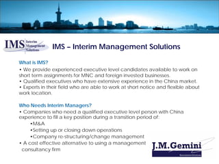 IMS – Interim Management Solutions

What is IMS?
• We provide experienced executive level candidates available to work on
short term assignments for MNC and foreign invested businesses.
• Qualified executives who have extensive experience in the China market.
• Experts in their field who are able to work at short notice and flexible about
work location.

Who Needs Interim Managers?
• Companies who need a qualified executive level person with China
experience to fill a key position during a transition period of:
     •M&A
     •Setting up or closing down operations
     •Company re-structuring/change management
• A cost effective alternative to using a management
 consultancy firm
 