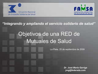 Objetivos de una RED de Mutuales de Salud La Plata, 25 de septiembre de 2009 “ Integrando y ampliando el servicio solidario de salud” Dr. José María Garriga [email_address] 