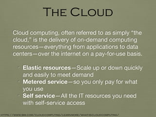 Cloud computing, often referred to as simply “the
cloud,” is the delivery of on-demand computing
resources—everything from applications to data
centers—over the internet on a pay-for-use basis.

• Elastic resources—Scale up or down quickly
and easily to meet demand

• Metered service—so you only pay for what
you use

• Self service—All the IT resources you need
with self-service access
The Cloud
https://www.ibm.com/cloud-computing/learn-more/what-is-cloud-computing/
 