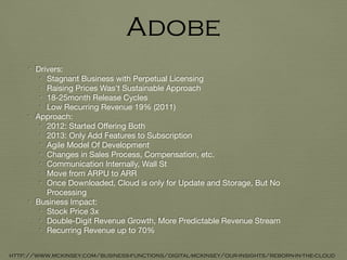 • Drivers:

• Stagnant Business with Perpetual Licensing

• Raising Prices Was’t Sustainable Approach

• 18-25month Release Cycles

• Low Recurring Revenue 19% (2011)

• Approach:

• 2012: Started Oﬀering Both 

• 2013: Only Add Features to Subscription

• Agile Model Of Development

• Changes in Sales Process, Compensation, etc.

• Communication Internally, Wall St

• Move from ARPU to ARR

• Once Downloaded, Cloud is only for Update and Storage, But No
Processing

• Business Impact:

• Stock Price 3x

• Double-Digit Revenue Growth, More Predictable Revenue Stream

• Recurring Revenue up to 70%
Adobe
http://www.mckinsey.com/business-functions/digital-mckinsey/our-insights/reborn-in-the-cloud
 