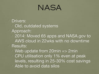 • Drivers:

• Old, outdated systems

• Approach:

• 2014: Moved 65 apps and NASA.gov to
AWS cloud in 22wks with no downtime

• Results:

• Web update from 20min => 2min

• CPU utilisation only 1% even at peak
levels, resulting in 25-30% cost savings

• Able to avoid data silos
NASA
 