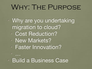 • Why are you undertaking
migration to cloud?

• Cost Reduction?

• New Markets?

• Faster Innovation?

• …

• Build a Business Case
Why: The Purpose
 