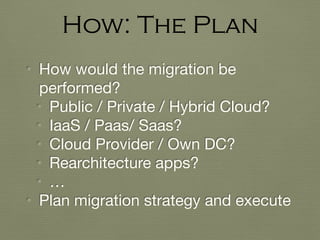• How would the migration be
performed?

• Public / Private / Hybrid Cloud?

• IaaS / Paas/ Saas?

• Cloud Provider / Own DC?

• Rearchitecture apps?

• …

• Plan migration strategy and execute
How: The Plan
 