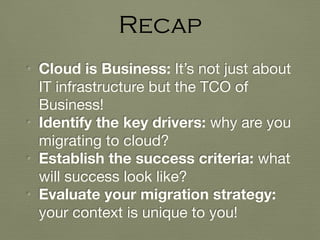 • Cloud is Business: It’s not just about
IT infrastructure but the TCO of
Business!

• Identify the key drivers: why are you
migrating to cloud?

• Establish the success criteria: what
will success look like?

• Evaluate your migration strategy:
your context is unique to you!
Recap
 