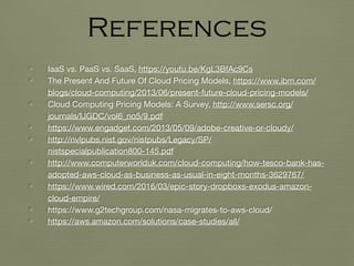 • IaaS vs. PaaS vs. SaaS, https://youtu.be/KgL3BfAc9Cs
• The Present And Future Of Cloud Pricing Models, https://www.ibm.com/
blogs/cloud-computing/2013/06/present-future-cloud-pricing-models/
• Cloud Computing Pricing Models: A Survey, http://www.sersc.org/
journals/IJGDC/vol6_no5/9.pdf
• https://www.engadget.com/2013/05/09/adobe-creative-or-cloudy/
• http://nvlpubs.nist.gov/nistpubs/Legacy/SP/
nistspecialpublication800-145.pdf
• http://www.computerworlduk.com/cloud-computing/how-tesco-bank-has-
adopted-aws-cloud-as-business-as-usual-in-eight-months-3629767/
• https://www.wired.com/2016/03/epic-story-dropboxs-exodus-amazon-
cloud-empire/
• https://www.g2techgroup.com/nasa-migrates-to-aws-cloud/
• https://aws.amazon.com/solutions/case-studies/all/
References
 