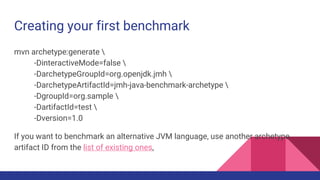 Creating your first benchmark
mvn archetype:generate 
-DinteractiveMode=false 
-DarchetypeGroupId=org.openjdk.jmh 
-DarchetypeArtifactId=jmh-java-benchmark-archetype 
-DgroupId=org.sample 
-DartifactId=test 
-Dversion=1.0
If you want to benchmark an alternative JVM language, use another archetype
artifact ID from the list of existing ones,
 