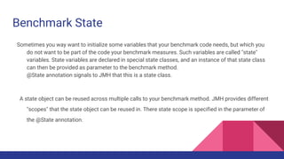 Benchmark State
Sometimes you way want to initialize some variables that your benchmark code needs, but which you
do not want to be part of the code your benchmark measures. Such variables are called "state"
variables. State variables are declared in special state classes, and an instance of that state class
can then be provided as parameter to the benchmark method.
@State annotation signals to JMH that this is a state class.
A state object can be reused across multiple calls to your benchmark method. JMH provides different
"scopes" that the state object can be reused in. There state scope is specified in the parameter of
the @State annotation.
 