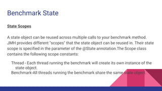 Benchmark State
State Scopes
A state object can be reused across multiple calls to your benchmark method.
JMH provides different "scopes" that the state object can be reused in. Their state
scope is specified in the parameter of the @State annotation.The Scope class
contains the following scope constants:
Thread - Each thread running the benchmark will create its own instance of the
state object.
Benchmark-All threads running the benchmark share the same state object.
 
