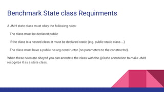 Benchmark State class Requirments
A JMH state class must obey the following rules:
The class must be declared public
If the class is a nested class, it must be declared static (e.g. public static class ...)
The class must have a public no-arg constructor (no parameters to the constructor).
When these rules are obeyed you can annotate the class with the @State annotation to make JMH
recognize it as a state class.
 