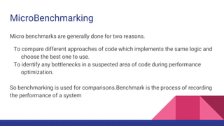 MicroBenchmarking
Micro benchmarks are generally done for two reasons.
To compare different approaches of code which implements the same logic and
choose the best one to use.
To identify any bottlenecks in a suspected area of code during performance
optimization.
So benchmarking is used for comparisons.Benchmark is the process of recording
the performance of a system
 