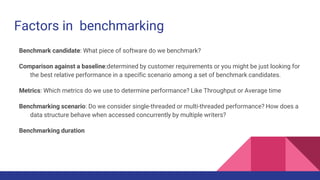 Factors in benchmarking
Benchmark candidate: What piece of software do we benchmark?
Comparison against a baseline:determined by customer requirements or you might be just looking for
the best relative performance in a specific scenario among a set of benchmark candidates.
Metrics: Which metrics do we use to determine performance? Like Throughput or Average time
Benchmarking scenario: Do we consider single-threaded or multi-threaded performance? How does a
data structure behave when accessed concurrently by multiple writers?
Benchmarking duration
 