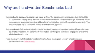 Why are hand-written Benchmarks bad
Each method is executed in interpreted mode at first. The Java interpreter requests that it should be
JIT-compiled. Consequently, we have to run the benchmarked code often enough before the actual
measurement starts to ensure that all benchmarked code has been JIT-compiled beforehand.. You
should not see any JIT-compiler activity after the warmup phase.
Benchmark code falls victim to dead code elimination: In certain circumstances the JIT-compiler may
be able to detect that the benchmark does not do anything and eliminates large parts or even the
whole benchmark code.
False sharing: In multithreaded microbenchmarks, false sharing can severely affect measured
performance. See false sharing
 
