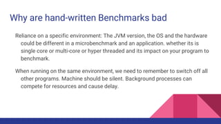 Why are hand-written Benchmarks bad
Reliance on a specific environment: The JVM version, the OS and the hardware
could be different in a microbenchmark and an application. whether its is
single core or multi-core or hyper threaded and its impact on your program to
benchmark.
When running on the same environment, we need to remember to switch off all
other programs. Machine should be silent. Background processes can
compete for resources and cause delay.
 