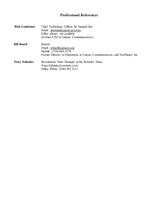 Professional References
Rick Landsman: Chief Technology Officer for IntegraClick
Email: rickwlandsman@aol.com
Office phone: not available
(Former CTO at Unicast Communications)
Bill Burell: Retired
Email: wburell@gmail.com
Mobile: (770) 684-3579.
Former Director of Operations at Unicast Communications and NeoPlanet, Inc
Tracy Eubanks: Recruitment Sales Manager at the Roanoke Times.
Tracy.Eubanks@roanoke.com
Office Phone: (540) 981 3211
 