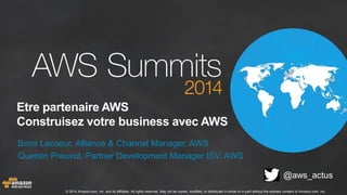© 2014 Amazon.com, Inc. and its affiliates. All rights reserved. May not be copied, modified, or distributed in whole or in part without the express consent of Amazon.com, Inc.
Etre partenaire AWS
Construisez votre business avec AWS
Boris Lecoeur, Alliance & Channel Manager, AWS
Quentin Preuvot, Partner Development Manager ISV, AWS
@aws_actus
 