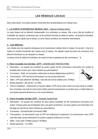 M17 : Architecture et fonctionnement d’un réseau 
local 
LES RÉSEAUX LOCAUX 
Dans cette partie, nous allons étudier l’ensemble des caractéristiques d’un réseau local. 
I - LA CARTE D’INTERFACE RESEAU (NIC : Network Interface Card ) : 
La carte réseau est un élément indispensable d’un ordinateur au réseau. Elle a pour rôle de modifier et 
d’amplifier les signaux numériques pour qu’ils puissent traverser le câble du réseau ; et puisque l’ordinateur 
est toujours plus rapide que le réseau, la carte réseau constitue une mémoire intermédiaire. 
II - LES MÉDIAS : 
Les médias sont les supports physiques de la transmission utilisés dans le réseau. Ils servent à lier et à 
mettre en contact l’ensemble des noeuds avec le réseau. On appelle noeud tout point de connexion d’un 
élément d’émission ou de réception au réseau. 
La liaison entre le média et l’ordinateur (le noeud) se fait en général par des connecteurs. B 
1- Paire torsadée non blindée (UTP : UNSHIELDED TWISTED PAIR ) 
 Description : ce support est constitué de quatre paires de fils conducteurs recouverts d’un isolant et 
torsadés deux à deux pour mieux résister aux perturbations. 
 Connecteur : RJ45 (le connecteur utilisé dans le réseau téléphonique est RJ11). 
 Transmission : UTP permet la transmission sur de courtes distances. 
 Débit : UTP peut atteindre 100 Mbps, mais elle est surtout utilisée avec 10 Mbps. 
 Bande passante : elle est de 1 à 4 Mhz. 
 Coût et installation : relativement à d’autres câbles, l’UTP est la moins chère et la plus facile à installer. 
Son connecteur est petit et il est surtout utilisé quand la transmission va se faire avec un débit faible sur 
une bande passante étroite et sur une courte distance. 
2 - Paire torsadée blindée (STP : Shielded Twisted Pai r ) 
 Description : ce support est constitué de deux paires torsadées de fils conducteurs recouverts d’un 
isolant. Chaque paire est enveloppée dans une gaine protectrice. Les deux gaines sont entourées d’un 
blindage qui permet de mieux résister aux perturbations. 
 Connecteur : hermaphrodite (connecteur IBM) 
 Transmission : la transmission avec le STP est relativement supérieure à la transmission avec l’UTP 
mais elle reste courte relativement à d’autres supports (inférieure à un km) 
 Débit : à peu près 10 Mbps (jusqu’à 16 Mbps) 
 Bande passante : 1 à 4 Mhz 
1TRI Page 11 sur 24 
 
