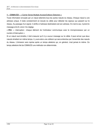 M17 : Architecture et fonctionnement d’un réseau 
local 
1 - CSMA/CD : « Carrier Sense Multiple Access/Collision Detection » 
Toute information envoyée par un noeud atteindra tous les autres noeuds du réseau. Chaque noeud a une 
adresse unique. Il reste constamment en écoute du câble pour détecter les signaux qui passent sur le 
réseau. Au passage d’un signal, il vérifie si l’adresse destinataire est son adresse. Si c’est le cas, il prend le 
message et le lit, sinon il le néglige. 
« IRQ --- interruption : chaque élément de l’ordinateur communique avec le microprocesseur par un 
numéro d’interruption » 
Si un noeud veut émettre, il doit s’assurer qu’il n’y a aucun message sur le câble. Il peut arriver que deux 
noeuds émettent en même temps, il y aura alors une collision qui sera entendue par l’ensemble des noeuds 
du réseau. L’émission sera reprise après un temps aléatoire qui, en général, n’est jamais le même. Ce 
temps aléatoire fait de CSMA/CD une méthode non déterministe. 
1TRI Page 16 sur 24 
 