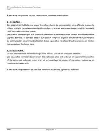 M17 : Architecture et fonctionnement d’un réseau 
local 
Remarque : les ponts ne peuvent pas connecter des réseaux hétérogènes. 
3 - Le routeur : 
Ces appareils sont utilisés pour trouver le meilleur chemin de communication entre différents réseaux. Ils 
utilisent une table de routage qui contient les meilleurs chemins à suivre pour chaque noeud du réseau et à 
partir de tous les noeuds du réseau. 
Les routeurs permettent plus d’un chemin et déterminent la meilleure route en fonction de différents critères 
(rapidité, données). Ils sont très adaptés aux réseaux complexes et gèrent simultanément plusieurs lignes 
de communication en optimisant l’utilisation de ces lignes et en répartissant les transmissions en fonction 
des occupations de chaque ligne. 
4 - La passerelle : 
Ce sont des éléments d’interconnexion pour des réseaux utilisant des protocoles différents. 
Les passerelles permettent la conversion des protocoles, elles font ce travail en supprimant les couches 
d’informations des protocoles reçues et en les remplaçant par les couches d’informations requises par les 
nouveaux environnements. 
Remarque : les passerelles peuvent être implantées sous forme logicielle ou matérielle. 
1TRI Page 21 sur 24 
 