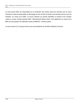 M17 : Architecture et fonctionnement d’un réseau 
local 
La sous-couche MAC est responsable de la constitution des trames quand les données sont en cours 
d’émission et elle est responsable du découpage du train de bits en trames si les données sont en cours de 
réception. Au niveau de la MAC, on trouve l’adresse qui permet d’identifier la machine d’une manière 
unique au niveau mondial (adresse MAC : Manufactured Adress Card). C’est également au niveau de la 
MAC qu’il est question de méthodes d’accès (CSMA/CD – Anneau à jeton) 
La sous-couche LLC s’occupe de tout ce qui est procédures de contrôle et détection d’erreurs. 
1TRI Page 31 sur 24 
 