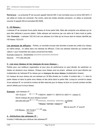 M17 : Architecture et fonctionnement d’un réseau 
local 
Remarque : Le protocole IP est souvent appelé Internet ISO. Il est normalisé sous la norme ISO 8473. Il 
est utilisé en mode non connecté. Par contre, dans les modes orientés connexion, on utilise un protocole 
(couche 3) appelé X25 et normalisé ISO 8208. 
2 - ID Réseau : 
L’adresse IP se compose d’une partie réseau et d’une partie hôte. Mais elle comporte une adresse qui ne 
peut être attribuée à aucune station. Cette adresse est reconnue par une série de 0 dans toute la partie 
hôte. Exemple : L’adresse 122.5.8.2 est une adresse d’un hôte qui se trouve dans le réseau identifié par 
l’ID réseau 122.0.0.0 
Les adresses de diffusion : Parfois, on souhaite envoyer des données à toutes les unités d’un réseau 
en même temps, on utilise alors une adresse de diffusion. C’est une adresse réservée qui contient des 
valeurs 1 pour l’ensemble des cases concernant les hôtes. 
Exemple (classe A) : XXXXXXXX.11111111.11111111.11111111 
Décimal : YYY.255.255.255 
3 - Les sous réseaux et les masques de sous réseaux : 
Parfois pour une meilleure organisation et pour plus de performance on peut décider de subdiviser un 
réseau en plusieurs sous réseaux. Chaque sous réseau aura sa propre adresse qu’on peut déduire par 
multiplication de l’adresse IP du réseau par un masque de sous réseau (multiplication binaire) . 
Un masque de sous réseau est une adresse sur 32 Bits divisée sur 4 octets. Il contient des « 1 » dans la 
partie réseau et dans la partie sous réseau et des zéros dans la partie hôte. Lorsqu’on connaît la classe 
d’une adresse IP, on connaît le nombre de Bits réservés pour le réseau et donc on connaît combien de Bits 
seront utilisés pour le sous réseau. 
Exemple : soit l’adresse I.P. : 
197-15-22-31 11000101. 00001111. 00010110. 0001111 (classe C) 
Soit le masque de sous réseaux suivant : 
255-255-255-224 11111111. 11111111. 11111111. 11100000 
Réseau : 3x8 bits – classe C 
Bits du sous R : 23 sous R 
L’ID Réseau : 197.15.22.0 Hôte 
Réseau 
4 - Attributions des adresses IP : 
Il existe 2 méthodes pour attribuer des adresses IP : 
1TRI Page 35 sur 24 
 