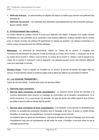 M17 : Architecture et fonctionnement d’un réseau 
local 
 Méthode statique : un administrateur se déplace de station en station pour donner manuellement des 
adresses IP. 
 Méthode dynamique : Les adresses sont attribuées automatiquement par des protocoles spéciaux : 
Boot P, DHOP, RARP …. 
5 - Fonctionnement des routeurs : 
Le routeur décide du meilleur chemin à suivre pour atteindre une station. Il dispose d’un certain nombre 
d’interfaces qui vont permettre de le connecter à des réseaux différents. Chaque interface est en contact 
avec un réseau et porte une adresse IP appartenant au réseau en question. Les réseaux connectés à un 
même routeur ne peuvent avoir les mêmes adresses. 
Remarque : La technique de transmission utilisée au niveau de la couche 3 s’appelle une 
Technique de commutation de paquets (l’unité de découpe au niveau de la couche 1 –physique- est le bit, 
au niveau de la couche 2 –liaison- c’est la trame, au niveau de la couche 3 –réseau- c’est le paquet et au 
niveau de la couche 4 –transport- c’est le segment). Les paquets peuvent suivre des chemins différents 
mais sont regroupés à l’arrivée. 
Serveur Proxy : C’est un logiciel qui s’installe sur un serveur et permet de stocker les pages web sur 
serveur. Il peut interdire l’accès à certaines pages web et gérer les stations se connectant à Internet . 
IV – LA COUCHE TRANSPORT : 
Types de services offerts : Il existe deux types de services offerts: 
1 - Services sans connexion 
 Service sans connexion et sans acquittement : La machine source envoie les données à la 
machine destinataire sans recevoir un message de confirmation de la réception (acquittement). Si la 
trame est perdue, il n’y a pas moyen d’y remédier. Ce type de service est utilisé quand le taux d’erreur 
est faible et dans le trafic en temps réel (la parole). 
 Service sans connexion et avec acquittement : A la réception d’une donnée, le destinataire doit 
envoyer un acquittement prévenant l’émetteur que le message a été reçu. Si après un certain temps 
l’émetteur ne reçoit pas cet acquittement, il envoie le message encore une fois. 
Le problème dans ce genre de transmission, c’est que le récepteur ait reçu le message, qu’il ait envoyé 
l’acquittement mais que cet acquittement ait été perdu en route. L’émetteur va envoyer dans ce cas le 
message plusieurs fois. 
1TRI Page 36 sur 24 
 