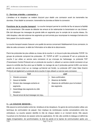 M17 : Architecture et fonctionnement d’un réseau 
local 
2 - Services orientés « connexion » 
L’émetteur et le récepteur se mettent d’accord pour établir une connexion avant de transmettre les 
données. Il faut établir la connexion, transmettre les données et libérer la connexion. 
Fonctions de la couche transport : La couche transport permet le contrôle de flux et assure la fiabilité 
de la transmission. Elle essaie de détecter les erreurs et de redemander la transmission en cas d’erreur. 
Elle doit découper les messages de grande taille en segments pour le compte de la couche réseau. Du 
côté récepteur, elle doit ordonner les segments qui sont arrivés pour recomposer le message d’arrivée et le 
faire passer à la couche session. 
La couche transport essaie d’assurer une qualité de service concernant l’établissement d’une connexion, le 
délai de cette connexion, le débit de l’information et le délai de la déconnexion. 
Parmi les protocoles les plus utilisés au niveau de la couche 4, on trouve la pile des protocoles TCP/IP. Ce 
groupe de protocole comprend les protocoles : IP, TCP/IP et UDT. Le protocole IP est un protocole de 
couche 3 qui utilise un service sans connexion et qui s’occupe de l’adressage. Le protocole TCP 
(Transmission Control Protocol) est un protocole de couche 4, utilisant un service orienté connexion et qui 
assure le contrôle des flux ainsi que la fiabilité. Le mariage de ces 2 protocoles permet d’offrir une bonne 
qualité de service (c’est sur ce mariage qu’Internet est fondé). Le protocole UDT (User Data Gramm 
Protocol) est également un protocole de la couche 4 mais utilisant un service sans connexion. 
TCP UDP 
 Orienté connexion 
 Assure la fiabilité 
 Division des messages sortants en 
segments. 
 Assemblage des segments du côté 
récepteur. 
 Nouvel envoi de tout message non reçu. 
 Sans confirmation 
 Absence de fiabilité 
 Absence de vérification pour la livraison 
des segments. 
V – LA COUCHE SESSION : 
Elle assure la communication entre les émetteurs et les récepteurs. Ce genre de communication utilise une 
technique de commutation de paquet. Ceci implique de nombreuses courtes conversations entre les 
ordinateurs. La couche session identifie le rôle de chaque station à un moment donné. Elle assure 
l’ouverture et la fermeture de session entre les applications. En fait, elle contrôle le dialogue et définit les 
règles d’organisation, de synchronisation, le droit de parole et la reprise de communication après une 
1TRI Page 37 sur 24 
 
