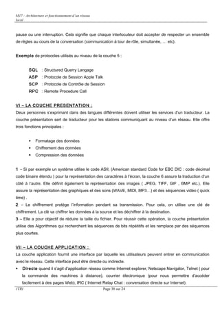 M17 : Architecture et fonctionnement d’un réseau 
local 
pause ou une interruption. Cela signifie que chaque interlocuteur doit accepter de respecter un ensemble 
de règles au cours de la conversation (communication à tour de rôle, simultanée, … etc). 
Exemple de protocoles utilisés au niveau de la couche 5 : 
SQL : Structured Querry Langage 
ASP : Protocole de Session Apple Talk 
SCP : Protocole de Contrôle de Session 
RPC : Remote Procedure Call 
VI – LA COUCHE PRESENTATION : 
Deux personnes s’exprimant dans des langues différentes doivent utiliser les services d’un traducteur. La 
couche présentation sert de traducteur pour les stations communiquant au niveau d’un réseau. Elle offre 
trois fonctions principales : 
 Formatage des données 
 Chiffrement des données 
 Compression des données 
1 – Si par exemple un système utilise le code ASII, (American standard Code for EBC DIC : code décimal 
code binaire étendu ) pour la représentation des caractères à l’écran, la couche 6 assure la traduction d’un 
côté à l’autre. Elle définit également la représentation des images ( JPEG, TIFF, GIF , BMP etc.). Elle 
assure la représentation des graphiques et des sons (WAVE, MIDI, MP3…) et des séquences vidéo ( quick 
time) . 
2 – Le chiffrement protège l’information pendant sa transmission. Pour cela, on utilise une clé de 
chiffrement. La clé va chiffrer les données à la source et les déchiffrer à la destination. 
3 – Elle a pour objectif de réduire la taille du fichier. Pour réussir cette opération, la couche présentation 
utilise des Algorithmes qui recherchent les séquences de bits répétitifs et les remplace par des séquences 
plus courtes. 
VII – LA COUCHE APPLICATION : 
La couche application fournit une interface par laquelle les utilisateurs peuvent entrer en communication 
avec le réseau. Cette interface peut être directe ou indirecte. 
 Directe quand il s’agit d’application réseau comme Internet explorer, Netscape Navigator, Telnet ( pour 
la commande des machines à distance), courrier électronique (pour nous permettre d’accéder 
facilement à des pages Web), IRC ( Internet Relay Chat : conversation directe sur Internet). 
1TRI Page 38 sur 24 
 