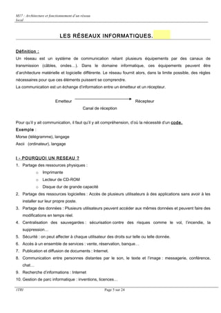M17 : Architecture et fonctionnement d’un réseau 
local 
LES RÉSEAUX INFORMATIQUES. 
Définition : 
Un réseau est un système de communication reliant plusieurs équipements par des canaux de 
transmission (câbles, ondes…). Dans le domaine informatique, ces équipements peuvent être 
d’architecture matérielle et logicielle différente. Le réseau fournit alors, dans la limite possible, des règles 
nécessaires pour que ces éléments puissent se comprendre. 
La communication est un échange d’information entre un émetteur et un récepteur. 
Emetteur Récepteur 
Canal de réception 
Pour qu’il y ait communication, il faut qu’il y ait compréhension, d’où la nécessité d’un code. 
Exemple : 
Morse (télégramme), langage 
Ascii (ordinateur), langage 
I - POURQUOI UN RESEAU ? 
1. Partage des ressources physiques : 
o Imprimante 
o Lecteur de CD-ROM 
o Disque dur de grande capacité 
2. Partage des ressources logicielles : Accès de plusieurs utilisateurs à des applications sans avoir à les 
installer sur leur propre poste. 
3. Partage des données : Plusieurs utilisateurs peuvent accéder aux mêmes données et peuvent faire des 
modifications en temps réel. 
4. Centralisation des sauvegardes : sécurisation contre des risques comme le vol, l’incendie, la 
suppression… 
5. Sécurité : on peut affecter à chaque utilisateur des droits sur telle ou telle donnée. 
6. Accès à un ensemble de services : vente, réservation, banque… 
7. Publication et diffusion de documents : Internet. 
8. Communication entre personnes distantes par le son, le texte et l’image : messagerie, conférence, 
chat… 
9. Recherche d’informations : Internet 
10. Gestion de parc informatique : inventions, licences… 
1TRI Page 5 sur 24 
 