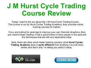 J M Hurst Cycle Trading
    Course Review  J M Hurst Cycle Trading Course Review

   Today I want to tell you about the J M Hurst Cycle Trading Course.
This course is run by Hurst Cycles Trading Academy, they provides online
                         training courses for traders.
   J M Hurst Cycle Trading Course Review

 If you are looking for openings to improve your own financial situations, then
you need to keep reading. It has a good history of train people in the past and
               the techniques that are still very applicable today.

   Sure, there are other stock trader training courses, what Hurst Cycles
   Trading Academy does is quite different from anything I’ve ever seen
            before and that’s why I’m telling you about it today.
 