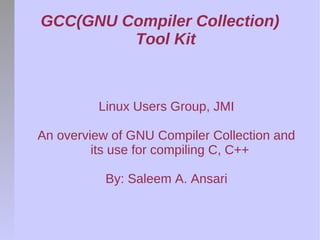 GCC(GNU Compiler Collection)
         Tool Kit



         Linux Users Group, JMI

An overview of GNU Compiler Collection and
         its use for compiling C, C++

           By: Saleem A. Ansari
 