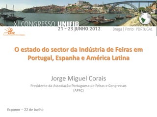 O estado do sector da Indústria de Feiras em
        Portugal, Espanha e América Latina

                         Jorge Miguel Corais
             Presidente da Associação Portuguesa de Feiras e Congressos
                                       (APFC)



Exponor – 22 de Junho
 