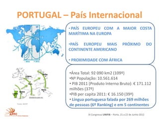 PORTUGAL – País Internacional
               • PAÍS EUROPEU COM A MAIOR COSTA
               MARÍTIMA NA EUROPA

               •PAÍS EUROPEU MAIS                      PRÓXIMO                DO
               CONTINENTE AMERICANO

               • PROXIMIDADE COM ÁFRICA

               •Área Total: 92 090 km2 (109º)
               •Nº População: 10.561.614
               • PIB 2011 (Produto Interno Bruto): € 171.112
               milhões (37º)
               •PIB per capita 2011: € 16.150 (39ª)
               • Língua portuguesa falada por 269 milhões
Fonte: AICEP
               de pessoas (6º Ranking) e em 5 continentes

                         XI Congresso UNIFIB – Porto, 21 a 22 de Junho 2012
 