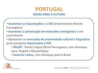 PORTUGAL
                   IDEIAS PARA O FUTURO

• Aumentar as Exportações e o IDE (Investimento Directo
Estrangeiro)
• Aumentar a penetração em mercados emergentes e em
crescimento
• Aproveitar os mercados de proximidade cultural e linguístico
para aumentar Exportações e IDE:
    • PALOP - Países Língua Oficial Portuguesa, com destaque
    para Angola e Moçambique
    • América Latina, com destaque para o Brasil


                                   XI Congresso UNIFIB – Porto, 21 a 22 de Junho 2012
 