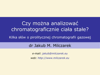 Czy można analizować
chromatograficznie ciała stałe?
Kilka słów o pirolitycznej chromatografii gazowej
dr Jakub M. Milczarek
e-mail: jakub@milczarek.eu
web: http://www.milczarek.eu
 