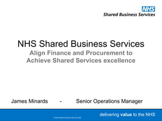 NHS Shared Business Services
      Align Finance and Procurement to
     Achieve Shared Services excellence




James Minards           -                   Senior Operations Manager

                © NHS Shared Business Services 2005
                                                      delivering valueto the NHS
                                                       Delivering value to the NHS
                                                            16/03/2009          1
 