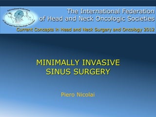 The International Federation
         of Head and Neck Oncologic Societies
Current Concepts in Head and Neck Surgery and Oncology 2012




        MINIMALLY INVASIVE
          SINUS SURGERY

                   Piero Nicolai
 